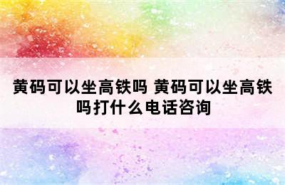 黄码可以坐高铁吗 黄码可以坐高铁吗打什么电话咨询